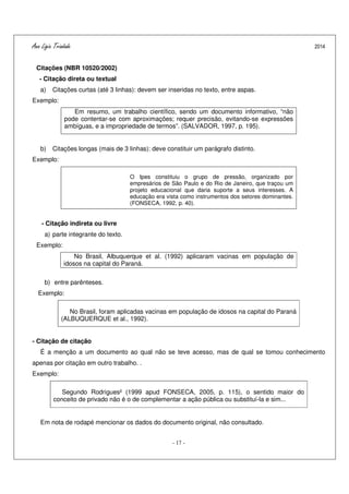 Ana Ligia Trindade 2014
- 17 -
Citações (NBR 10520/2002)
- Citação direta ou textual
a) Citações curtas (até 3 linhas): devem ser inseridas no texto, entre aspas.
Exemplo:
Em resumo, um trabalho científico, sendo um documento informativo, “não
pode contentar-se com aproximações; requer precisão, evitando-se expressões
ambíguas, e a impropriedade de termos”. (SALVADOR, 1997, p. 195).
b) Citações longas (mais de 3 linhas): deve constituir um parágrafo distinto.
Exemplo:
O Ipes constituiu o grupo de pressão, organizado por
empresários de São Paulo e do Rio de Janeiro, que traçou um
projeto educacional que daria suporte a seus interesses. A
educação era vista como instrumentos dos setores dominantes.
(FONSECA, 1992, p. 40).
- Citação indireta ou livre
a) parte integrante do texto.
Exemplo:
No Brasil, Albuquerque et al. (1992) aplicaram vacinas em população de
idosos na capital do Paraná.
b) entre parênteses.
Exemplo:
No Brasil, foram aplicadas vacinas em população de idosos na capital do Paraná
(ALBUQUERQUE et al., 1992).
- Citação de citação
É a menção a um documento ao qual não se teve acesso, mas de qual se tomou conhecimento
apenas por citação em outro trabalho. .
Exemplo:
Segundo Rodrigues² (1999 apud FONSECA, 2005, p. 115), o sentido maior do
conceito de privado não é o de complementar a ação pública ou substituí-la e sim...
Em nota de rodapé mencionar os dados do documento original, não consultado.
 