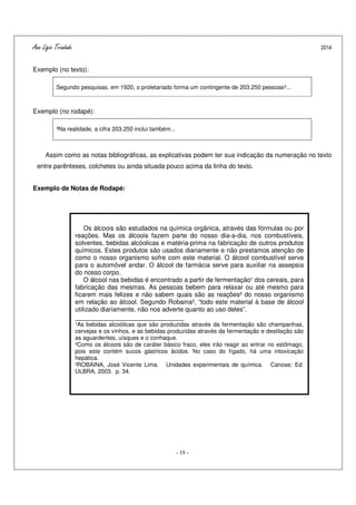 Ana Ligia Trindade 2014
- 19 -
Exemplo (no texto):
Segundo pesquisas, em 1920, o proletariado forma um contingente de 203.250 pessoas³...
Exemplo (no rodapé):
³Na realidade, a cifra 203.250 inclui também...
Assim como as notas bibliográficas, as explicativas podem ter sua indicação da numeração no texto
entre parênteses, colchetes ou ainda situada pouco acima da linha do texto.
Exemplo de Notas de Rodapé:
Os álcoois são estudados na química orgânica, através das fórmulas ou por
reações. Mas os álcoois fazem parte do nosso dia-a-dia, nos combustíveis,
solventes, bebidas alcóolicas e matéria-prima na fabricação de outros produtos
químicos. Estes produtos são usados diariamente e não prestamos atenção de
como o nosso organismo sofre com este material. O álcool combustível serve
para o automóvel andar. O álcool de farmácia serve para auxiliar na assepsia
do nosso corpo.
O álcool nas bebidas é encontrado a partir de fermentação¹ dos cereais, para
fabricação das mesmas. As pessoas bebem para relaxar ou até mesmo para
ficarem mais felizes e não sabem quais são as reações² do nosso organismo
em relação ao álcool. Segundo Robaina³, “todo este material à base de álcool
utilizado diariamente, não nos adverte quanto ao uso deles”.
____________________________
¹As bebidas alcoólicas que são produzidas através da fermentação são champanhas,
cervejas e os vinhos, e as bebidas produzidas através da fermentação e destilação são
as aguardentes, uísques e o conhaque.
²Como os álcoois são de caráter básico fraco, eles irão reagir ao entrar no estômago,
pois este contém sucos gástricos ácidos. No caso do fígado, há uma intoxicação
hepática.
³ROBAINA, José Vicente Lima. Unidades experimentais de química. Canoas: Ed.
ULBRA, 2003. p. 34.
 