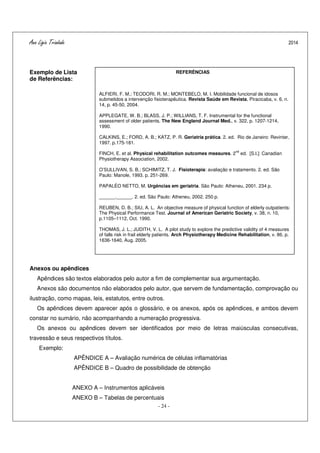 Ana Ligia Trindade 2014
- 24 -
Exemplo de Lista
de Referências:
Anexos ou apêndices
Apêndices são textos elaborados pelo autor a fim de complementar sua argumentação.
Anexos são documentos não elaborados pelo autor, que servem de fundamentação, comprovação ou
ilustração, como mapas, leis, estatutos, entre outros.
Os apêndices devem aparecer após o glossário, e os anexos, após os apêndices, e ambos devem
constar no sumário, não acompanhando a numeração progressiva.
Os anexos ou apêndices devem ser identificados por meio de letras maiúsculas consecutivas,
travessão e seus respectivos títulos.
Exemplo:
APÊNDICE A – Avaliação numérica de células inflamatórias
APÊNDICE B – Quadro de possibilidade de obtenção
ANEXO A – Instrumentos aplicáveis
ANEXO B – Tabelas de percentuais
REFERÊNCIAS
ALFIERI, F. M.; TEODORI, R. M.; MONTEBELO, M. I. Mobilidade funcional de idosos
submetidos a intervenção fisioterapêutica. Revista Saúde em Revista, Piracicaba, v. 6, n.
14, p. 45-50, 2004.
APPLEGATE, W. B.; BLASS, J. P.; WILLIANS, T. F. Instrumental for the functional
assessment of older patients. The New England Journal Med., v. 322, p. 1207-1214,
1990.
CALKINS, E.; FORD, A. B.; KATZ, P. R. Geriatria prática. 2. ed. Rio de Janeiro: Revinter,
1997. p.175-181.
FINCH, E. et al. Physical rehabilitation outcomes measures. 2
nd
ed. [S.l.]: Canadian
Physiotherapy Association, 2002.
O’SULLIVAN, S. B.; SCHIMITZ, T. J. Fisioterapia: avaliação e tratamento. 2. ed. São
Paulo: Manole, 1993. p. 251-269.
PAPALÉO NETTO, M. Urgências em geriatria. São Paulo: Atheneu, 2001. 234 p.
______.______. 2. ed. São Paulo: Atheneu, 2002. 250 p.
REUBEN, D. B.; SIU, A. L. An objective measure of physical function of elderly outpatients:
The Physical Performance Test. Journal of American Geriatric Society, v. 38, n. 10,
p.1105–1112, Oct. 1990.
THOMAS, J. L.; JUDITH, V. L. A pilot study to explore the predictive validity of 4 measures
of falls risk in frail elderly patients. Arch Physiotherapy Medicine Rehabilitation, v. 86, p.
1636-1640, Aug. 2005.
 