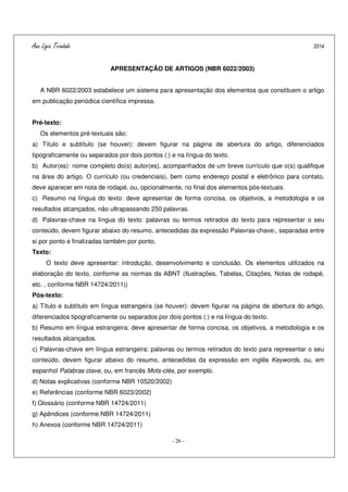 Ana Ligia Trindade 2014
- 26 -
APRESENTAÇÃO DE ARTIGOS (NBR 6022/2003)
A NBR 6022/2003 estabelece um sistema para apresentação dos elementos que constituem o artigo
em publicação periódica científica impressa.
Pré-texto:
Os elementos pré-textuais são:
a) Título e subtítulo (se houver): devem figurar na página de abertura do artigo, diferenciados
tipograficamente ou separados por dois pontos (:) e na língua do texto.
b) Autor(es): nome completo do(s) autor(es), acompanhados de um breve currículo que o(s) qualifique
na área do artigo. O currículo (ou credenciais), bem como endereço postal e eletrônico para contato,
deve aparecer em nota de rodapé, ou, opcionalmente, no final dos elementos pós-textuais.
c) Resumo na língua do texto: deve apresentar de forma concisa, os objetivos, a metodologia e os
resultados alcançados, não ultrapassando 250 palavras.
d) Palavras-chave na língua do texto: palavras ou termos retirados do texto para representar o seu
conteúdo, devem figurar abaixo do resumo, antecedidas da expressão Palavras-chave:, separadas entre
si por ponto e finalizadas também por ponto.
Texto:
O texto deve apresentar: introdução, desenvolvimento e conclusão. Os elementos utilizados na
elaboração do texto, conforme as normas da ABNT (Ilustrações, Tabelas, Citações, Notas de rodapé,
etc. , conforme NBR 14724/2011))
Pós-texto:
a) Título e subtítulo em língua estrangeira (se houver): devem figurar na página de abertura do artigo,
diferenciados tipograficamente ou separados por dois pontos (:) e na língua do texto.
b) Resumo em língua estrangeira: deve apresentar de forma concisa, os objetivos, a metodologia e os
resultados alcançados.
c) Palavras-chave em língua estrangeira: palavras ou termos retirados do texto para representar o seu
conteúdo, devem figurar abaixo do resumo, antecedidas da expressão em inglês Keywords, ou, em
espanhol Palabras clave, ou, em francês Mots-clés, por exemplo.
d) Notas explicativas (conforme NBR 10520/2002)
e) Referências (conforme NBR 6023/2002)
f) Glossário (conforme NBR 14724/2011)
g) Apêndices (conforme NBR 14724/2011)
h) Anexos (conforme NBR 14724/2011)
 