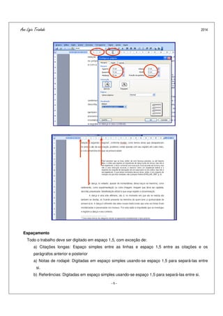 Ana Ligia Trindade 2014
- 6 -
Espaçamento
Todo o trabalho deve ser digitado em espaço 1,5, com exceção de:
a) Citações longas: Espaço simples entre as linhas e espaço 1,5 entre as citações e os
parágrafos anterior e posterior
a) Notas de rodapé: Digitadas em espaço simples usando-se espaço 1,5 para separá-las entre
si.
b) Referências: Digitadas em espaço simples usando-se espaço 1,5 para separá-las entre si.
 