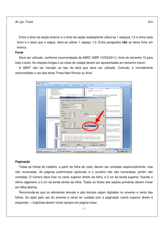Ana Ligia Trindade 2014
- 7 -
Entre o texto da seção anterior e o título da seção subseqüente utiliza-se 1 espaços 1,5 e entre cada
título e o texto que o segue, deve-se utilizar 1 espaço 1,5. Entre parágrafos não se deixa linha em
branco.
Fonte
Deve ser utilizado, conforme recomendação da ABNT (NBR 14724/2011), fonte do tamanho 12 para
todo o texto. As citações longas e as notas de rodapé devem ser apresentadas em tamanho menor.
A ABNT não faz menção ao tipo de letra que deve ser utilizado. Contudo, é normalmente
recomendado o uso das letras Times New Roman ou Arial.
Paginação
Todas as folhas do trabalho, a partir da folha de rosto, devem ser contadas seqüencialmente, mas
não numeradas. As páginas preliminares opcionais e o sumário não são numeradas, porém são
contadas. O número deve ficar no canto superior direito da folha, a 2 cm da borda superior, ficando o
último algarismo a 2 cm da borda direita da folha. Todos os títulos das seções primárias devem iniciar
em folha distinta.
Recomenda-se que os elementos textuais e pós textuais sejam digitados no anverso e verso das
folhas. Se optar pelo uso do anverso e verso ter cuidado com a paginação (canto superior direito e
esquerdo). – Capítulos devem iniciar sempre em página impar.
 