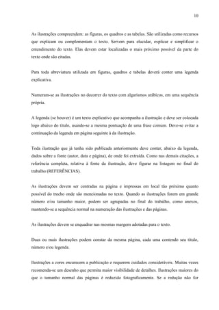 10 
As ilustrações compreendem: as figuras, os quadros e as tabelas. São utilizadas como recursos 
que explicam ou complementam o texto. Servem para elucidar, explicar e simplificar o 
entendimento do texto. Elas devem estar localizadas o mais próximo possível da parte do 
texto onde são citadas. 
Para toda abreviatura utilizada em figuras, quadros e tabelas deverá conter uma legenda 
explicativa. 
Numeram-se as ilustrações no decorrer do texto com algarismos arábicos, em uma sequência 
própria. 
A legenda (se houver) é um texto explicativo que acompanha a ilustração e deve ser colocada 
logo abaixo do título, usando-se a mesma pontuação de uma frase comum. Deve-se evitar a 
continuação da legenda em página seguinte à da ilustração. 
Toda ilustração que já tenha sido publicada anteriormente deve conter, abaixo da legenda, 
dados sobre a fonte (autor, data e página), de onde foi extraída. Como nas demais citações, a 
referência completa, relativa à fonte da ilustração, deve figurar na listagem no final do 
trabalho (REFERÊNCIAS). 
As ilustrações devem ser centradas na página e impressas em local tão próximo quanto 
possível do trecho onde são mencionadas no texto. Quando as ilustrações forem em grande 
número e/ou tamanho maior, podem ser agrupadas no final do trabalho, como anexos, 
mantendo-se a sequência normal na numeração das ilustrações e das páginas. 
As ilustrações devem se enquadrar nas mesmas margens adotadas para o texto. 
Duas ou mais ilustrações podem constar da mesma página, cada uma contendo seu título, 
número e/ou legenda. 
Ilustrações a cores encarecem a publicação e requerem cuidados consideráveis. Muitas vezes 
recomenda-se um desenho que permita maior visibilidade de detalhes. Ilustrações maiores do 
que o tamanho normal das páginas é reduzido fotograficamente. Se a redução não for 
 