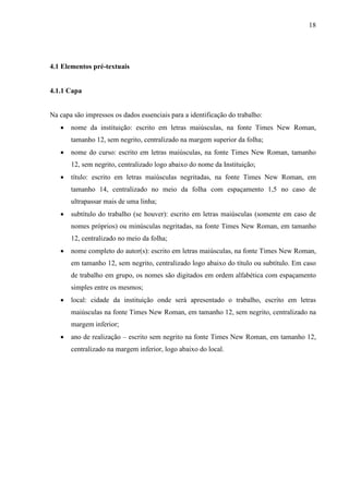 18 
4.1 Elementos pré-textuais 
4.1.1 Capa 
Na capa são impressos os dados essenciais para a identificação do trabalho: 
• nome da instituição: escrito em letras maiúsculas, na fonte Times New Roman, 
tamanho 12, sem negrito, centralizado na margem superior da folha; 
• nome do curso: escrito em letras maiúsculas, na fonte Times New Roman, tamanho 
12, sem negrito, centralizado logo abaixo do nome da Instituição; 
• título: escrito em letras maiúsculas negritadas, na fonte Times New Roman, em 
tamanho 14, centralizado no meio da folha com espaçamento 1,5 no caso de 
ultrapassar mais de uma linha; 
• subtítulo do trabalho (se houver): escrito em letras maiúsculas (somente em caso de 
nomes próprios) ou minúsculas negritadas, na fonte Times New Roman, em tamanho 
12, centralizado no meio da folha; 
• nome completo do autor(s): escrito em letras maiúsculas, na fonte Times New Roman, 
em tamanho 12, sem negrito, centralizado logo abaixo do título ou subtítulo. Em caso 
de trabalho em grupo, os nomes são digitados em ordem alfabética com espaçamento 
simples entre os mesmos; 
• local: cidade da instituição onde será apresentado o trabalho, escrito em letras 
maiúsculas na fonte Times New Roman, em tamanho 12, sem negrito, centralizado na 
margem inferior; 
• ano de realização – escrito sem negrito na fonte Times New Roman, em tamanho 12, 
centralizado na margem inferior, logo abaixo do local. 
 