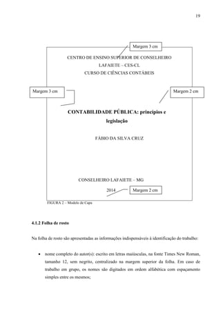 19 
Margem 3 cm 
CENTRO DE ENSINO SUPERIOR DE CONSELHEIRO 
LAFAIETE – CES-CL 
CURSO DE CIÊNCIAS CONTÁBEIS 
ma 
Margem 3 cm Margem 2 cm 
CONTABILIDADE PÚBLICA: princípios e 
legislação 
FÁBIO DA SILVA CRUZ 
CONSELHEIRO LAFAIETE – MG 
2014 
FIGURA 2 – Modelo de Capa 
4.1.2 Folha de rosto 
Margem 2 cm 
Na folha de rosto são apresentadas as informações indispensáveis à identificação do trabalho: 
• nome completo do autor(s): escrito em letras maiúsculas, na fonte Times New Roman, 
tamanho 12, sem negrito, centralizado na margem superior da folha. Em caso de 
trabalho em grupo, os nomes são digitados em ordem alfabética com espaçamento 
simples entre os mesmos; 
 