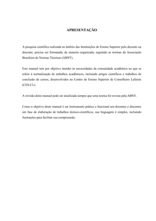 APRESENTAÇÃO 
A pesquisa científica realizada no âmbito das Instituições de Ensino Superior pelo docente ou 
discente, precisa ser formatada, de maneira organizada, seguindo as normas da Associação 
Brasileira de Normas Técnicas (ABNT). 
Este manual tem por objetivo atender às necessidades da comunidade acadêmica no que se 
refere à normalização de trabalhos acadêmicos, incluindo artigos científicos e trabalhos de 
conclusão de cursos, desenvolvidos no Centro de Ensino Superior de Conselheiro Lafaiete 
(CES-CL). 
A revisão deste manual pode ser atualizada sempre que uma norma for revista pela ABNT. 
Como o objetivo deste manual é ser instrumento prático e funcional aos docentes e discentes 
em fase de elaboração de trabalhos técnico-científicos, sua linguagem é simples, incluindo 
ilustrações para facilitar sua compreensão. 
 