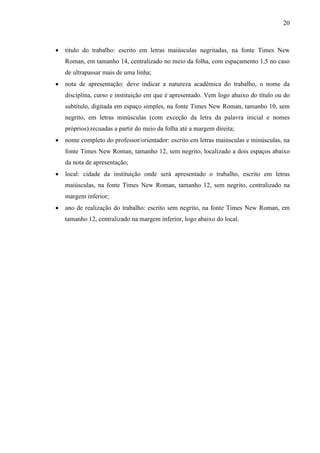 20 
• título do trabalho: escrito em letras maiúsculas negritadas, na fonte Times New 
Roman, em tamanho 14, centralizado no meio da folha, com espaçamento 1,5 no caso 
de ultrapassar mais de uma linha; 
• nota de apresentação: deve indicar a natureza acadêmica do trabalho, o nome da 
disciplina, curso e instituição em que é apresentado. Vem logo abaixo do título ou do 
subtítulo, digitada em espaço simples, na fonte Times New Roman, tamanho 10, sem 
negrito, em letras minúsculas (com exceção da letra da palavra inicial e nomes 
próprios) recuadas a partir do meio da folha até a margem direita; 
• nome completo do professor/orientador: escrito em letras maiúsculas e minúsculas, na 
fonte Times New Roman, tamanho 12, sem negrito, localizado a dois espaços abaixo 
da nota de apresentação; 
• local: cidade da instituição onde será apresentado o trabalho, escrito em letras 
maiúsculas, na fonte Times New Roman, tamanho 12, sem negrito, centralizado na 
margem inferior; 
• ano de realização do trabalho: escrito sem negrito, na fonte Times New Roman, em 
tamanho 12, centralizado na margem inferior, logo abaixo do local. 
 