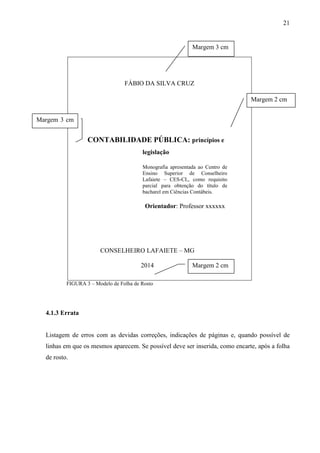 21 
Margem 3 cm 
FÁBIO DA SILVA CRUZ 
CONTABILIDADE PÚBLICA: princípios e 
legislação 
Monografia apresentada ao Centro de 
Ensino Superior de Conselheiro 
Lafaiete – CES-CL, como requisito 
parcial para obtenção do título de 
bacharel em Ciências Contábeis. 
Orientador: Professor xxxxxx 
CONSELHEIRO LAFAIETE – MG 
2014 
Margem 3 cm 
FIGURA 3 – Modelo de Folha de Rosto 
4.1.3 Errata 
Margem 2 cm 
Margem 2 cm 
Listagem de erros com as devidas correções, indicações de páginas e, quando possível de 
linhas em que os mesmos aparecem. Se possível deve ser inserida, como encarte, após a folha 
de rosto. 
 