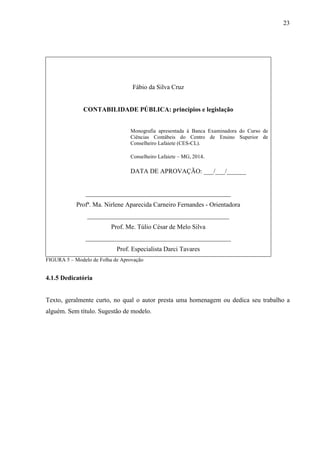 23 
Fábio da Silva Cruz 
CONTABILIDADE PÚBLICA: princípios e legislação 
Monografia apresentada à Banca Examinadora do Curso de 
Ciências Contábeis do Centro de Ensino Superior de 
Conselheiro Lafaiete (CES-CL). 
Conselheiro Lafaiete – MG, 2014. 
DATA DE APROVAÇÃO: ___/___/______ 
_____________________________________________ 
Profª. Ma. Nirlene Aparecida Carneiro Fernandes - Orientadora 
____________________________________________ 
Prof. Me. Túlio César de Melo Silva 
_____________________________________________ 
Prof. Especialista Darci Tavares 
FIGURA 5 – Modelo de Folha de Aprovação 
4.1.5 Dedicatória 
Texto, geralmente curto, no qual o autor presta uma homenagem ou dedica seu trabalho a 
alguém. Sem título. Sugestão de modelo. 
 