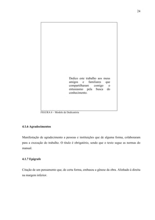 24 
Dedico este trabalho aos meus 
amigos e familiares que 
compartilharam comigo o 
entusiasmo pela busca do 
conhecimento. 
FIGURA 6 – Modelo de Dedicatória 
4.1.6 Agradecimentos 
Manifestação de agradecimento a pessoas e instituições que de alguma forma, colaboraram 
para a execução do trabalho. O título é obrigatório, sendo que o texto segue as normas do 
manual. 
4.1.7 Epígrafe 
Citação de um pensamento que, de certa forma, embasou a gênese da obra. Alinhado à direita 
na margem inferior. 
 