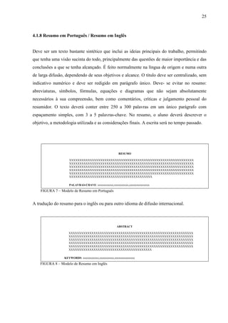 25 
4.1.8 Resumo em Português / Resumo em Inglês 
Deve ser um texto bastante sintético que inclui as ideias principais do trabalho, permitindo 
que tenha uma visão sucinta do todo, principalmente das questões de maior importância e das 
conclusões a que se tenha alcançado. É feito normalmente na língua de origem e numa outra 
de larga difusão, dependendo de seus objetivos e alcance. O título deve ser centralizado, sem 
indicativo numérico e deve ser redigido em parágrafo único. Deve- se evitar no resumo: 
abreviaturas, símbolos, fórmulas, equações e diagramas que não sejam absolutamente 
necessários à sua compreensão, bem como comentários, críticas e julgamento pessoal do 
resumidor. O texto deverá conter entre 250 a 300 palavras em um único parágrafo com 
espaçamento simples, com 3 a 5 palavras-chave. No resumo, o aluno deverá descrever o 
objetivo, a metodologia utilizada e as considerações finais. A escrita será no tempo passado. 
RESUMO 
XXXXXXXXXXXXXXXXXXXXXXXXXXXXXXXXXXXXXXXXXXXXXXXXXXXXXXXXXXXX 
XXXXXXXXXXXXXXXXXXXXXXXXXXXXXXXXXXXXXXXXXXXXXXXXXXXXXXXXXXXX 
XXXXXXXXXXXXXXXXXXXXXXXXXXXXXXXXXXXXXXXXXXXXXXXXXXXXXXXXXXXX 
XXXXXXXXXXXXXXXXXXXXXXXXXXXXXXXXXXXXXXXXXXXXXXXXXXXXXXXXXXXX 
XXXXXXXXXXXXXXXXXXXXXXXXXXXXXXXXXXXXXXXXXXXXXXXXXXXXXXXXXXXX 
XXXXXXXXXXXXXXXXXXXXXXXXXXXXXXXXXXXXXXXX 
PALAVRAS-CHAVE: xxxxxxxxxxx,xxxxxxxxxx,xxxxxxxxxxxxxx 
FIGURA 7 – Modelo de Resumo em Português 
A tradução do resumo para o inglês ou para outro idioma de difusão internacional. 
ABSTRACT 
XXXXXXXXXXXXXXXXXXXXXXXXXXXXXXXXXXXXXXXXXXXXXXXXXXXXXXXXXXXX 
XXXXXXXXXXXXXXXXXXXXXXXXXXXXXXXXXXXXXXXXXXXXXXXXXXXXXXXXXXXX 
XXXXXXXXXXXXXXXXXXXXXXXXXXXXXXXXXXXXXXXXXXXXXXXXXXXXXXXXXXXX 
XXXXXXXXXXXXXXXXXXXXXXXXXXXXXXXXXXXXXXXXXXXXXXXXXXXXXXXXXXXX 
XXXXXXXXXXXXXXXXXXXXXXXXXXXXXXXXXXXXXXXXXXXXXXXXXXXXXXXXXXXX 
XXXXXXXXXXXXXXXXXXXXXXXXXXXXXXXXXXXXXXXX 
KEYWORDS: xxxxxxxxxxx,xxxxxxxxxx,xxxxxxxxxxxxxx 
FIGURA 8 – Modelo de Resumo em Inglês 
 