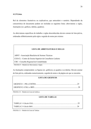 26 
4.1.9 Listas 
Rol de elementos ilustrativos ou explicativos, que antecedem o sumário. Dependendo da 
característica do documento podem ser incluídas as seguintes listas: abreviaturas e siglas, 
ilustrações (ex: gráficos, tabelas, quadros). 
As abreviaturas específicas do trabalho e siglas desconhecidas devem constar de lista prévia, 
ordenadas alfabeticamente pela sigla e seguida do nome por extenso. 
LISTA DE ABREVIATURAS E SIGLAS 
ABNT - Associação Brasileira de Normas Técnicas 
CES-CL - Centro de Ensino Superior de Conselheiro Lafaiete 
CRC - Conselho Regional de Contabilidade 
FIGURA 9 – Modelo de Abreviaturas e Siglas 
As ilustrações compreendem: as figuras (ex. gráficos), os quadros e as tabelas. Devem constar 
de lista prévia, ordenadas numericamente, seguida do nome e da página em que se encontra. 
LISTA DE GRÁFICOS 
GRÁFICO 1 - PIS e COFINS............................................................................................25 
GRÁFICO 2- CSLL e IRPJ............................................................................................... 28 
FIGURA 10 – Modelo de Lista de Gráficos 
LISTA DE TABELAS 
TABELA 1- Cálculo CSLL.................................................................................................25 
TABELA 2- Cálculo IRPJ.................................................................................................. 28 
FIGURA 11 – Modelo de Lista de Tabelas 
 