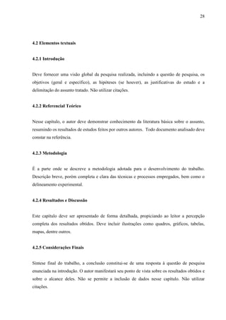 28 
4.2 Elementos textuais 
4.2.1 Introdução 
Deve fornecer uma visão global da pesquisa realizada, incluindo a questão de pesquisa, os 
objetivos (geral e específico), as hipóteses (se houver), as justificativas do estudo e a 
delimitação do assunto tratado. Não utilizar citações. 
4.2.2 Referencial Teórico 
Nesse capítulo, o autor deve demonstrar conhecimento da literatura básica sobre o assunto, 
resumindo os resultados de estudos feitos por outros autores. Todo documento analisado deve 
constar na referência. 
4.2.3 Metodologia 
É a parte onde se descreve a metodologia adotada para o desenvolvimento do trabalho. 
Descrição breve, porém completa e clara das técnicas e processos empregados, bem como o 
delineamento experimental. 
4.2.4 Resultados e Discussão 
Este capítulo deve ser apresentado de forma detalhada, propiciando ao leitor a percepção 
completa dos resultados obtidos. Deve incluir ilustrações como quadros, gráficos, tabelas, 
mapas, dentre outros. 
4.2.5 Considerações Finais 
Síntese final do trabalho, a conclusão constitui-se de uma resposta à questão de pesquisa 
enunciada na introdução. O autor manifestará seu ponto de vista sobre os resultados obtidos e 
sobre o alcance deles. Não se permite a inclusão de dados nesse capítulo. Não utilizar 
citações. 
 
