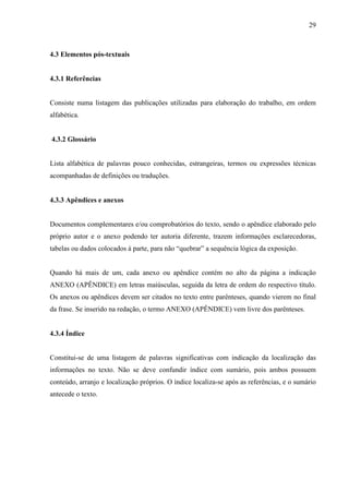 29 
4.3 Elementos pós-textuais 
4.3.1 Referências 
Consiste numa listagem das publicações utilizadas para elaboração do trabalho, em ordem 
alfabética. 
4.3.2 Glossário 
Lista alfabética de palavras pouco conhecidas, estrangeiras, termos ou expressões técnicas 
acompanhadas de definições ou traduções. 
4.3.3 Apêndices e anexos 
Documentos complementares e/ou comprobatórios do texto, sendo o apêndice elaborado pelo 
próprio autor e o anexo podendo ter autoria diferente, trazem informações esclarecedoras, 
tabelas ou dados colocados à parte, para não “quebrar” a sequência lógica da exposição. 
Quando há mais de um, cada anexo ou apêndice contém no alto da página a indicação 
ANEXO (APÊNDICE) em letras maiúsculas, seguida da letra de ordem do respectivo título. 
Os anexos ou apêndices devem ser citados no texto entre parênteses, quando vierem no final 
da frase. Se inserido na redação, o termo ANEXO (APÊNDICE) vem livre dos parênteses. 
4.3.4 Índice 
Constitui-se de uma listagem de palavras significativas com indicação da localização das 
informações no texto. Não se deve confundir índice com sumário, pois ambos possuem 
conteúdo, arranjo e localização próprios. O índice localiza-se após as referências, e o sumário 
antecede o texto. 
 