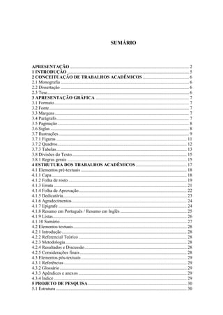 SUMÁRIO 
APRESENTAÇÃO .......................................................................................................... 2 
1 INTRODUÇÃO ............................................................................................................ 5 
2 CONCEITUAÇÃO DE TRABALHOS ACADÊMICOS ......................................... 6 
2.1 Monografia .................................................................................................................. 6 
2.2 Dissertação .................................................................................................................. 6 
2.3 Tese .............................................................................................................................. 6 
3 APRESENTAÇÃO GRÁFICA ................................................................................... 7 
3.1 Formato ........................................................................................................................ 7 
3.2 Fonte ............................................................................................................................ 7 
3.3 Margens ....................................................................................................................... 7 
3.4 Parágrafo ...................................................................................................................... 7 
3.5 Paginação ..................................................................................................................... 8 
3.6 Siglas ........................................................................................................................... 8 
3.7 Ilustrações .................................................................................................................... 9 
3.7.1 Figuras .................................................................................................................... 11 
3.7.2 Quadros ................................................................................................................... 12 
3.7.3 Tabelas .................................................................................................................... 13 
3.8 Divisões do Texto ...................................................................................................... 15 
3.8.1 Regras gerais .......................................................................................................... 15 
4 ESTRUTURA DOS TRABALHOS ACADÊMICOS ............................................. 17 
4.1 Elementos pré-textuais .............................................................................................. 18 
4.1.1 Capa ........................................................................................................................ 18 
4.1.2 Folha de rosto ......................................................................................................... 19 
4.1.3 Errata ...................................................................................................................... 21 
4.1.4 Folha de Aprovação ................................................................................................ 22 
4.1.5 Dedicatória.............................................................................................................. 23 
4.1.6 Agradecimentos ...................................................................................................... 24 
4.1.7 Epígrafe .................................................................................................................. 24 
4.1.8 Resumo em Português / Resumo em Inglês ........................................................... 25 
4.1.9 Listas ....................................................................................................................... 26 
4.1.10 Sumário ................................................................................................................. 27 
4.2 Elementos textuais ..................................................................................................... 28 
4.2.1 Introdução ............................................................................................................... 28 
4.2.2 Referencial Teórico ................................................................................................ 28 
4.2.3 Metodologia ............................................................................................................ 28 
4.2.4 Resultados e Discussão ........................................................................................... 28 
4.2.5 Considerações finais ............................................................................................... 28 
4.3 Elementos pós-textuais .............................................................................................. 29 
4.3.1 Referências ............................................................................................................. 29 
4.3.2 Glossário ................................................................................................................. 29 
4.3.3 Apêndices e anexos ................................................................................................ 29 
4.3.4 Índice ...................................................................................................................... 29 
5 PROJETO DE PESQUISA ........................................................................................ 30 
5.1 Estrutura .................................................................................................................... 30 
 