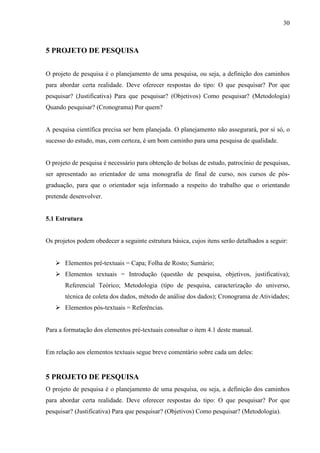 30 
5 PROJETO DE PESQUISA 
O projeto de pesquisa é o planejamento de uma pesquisa, ou seja, a definição dos caminhos 
para abordar certa realidade. Deve oferecer respostas do tipo: O que pesquisar? Por que 
pesquisar? (Justificativa) Para que pesquisar? (Objetivos) Como pesquisar? (Metodologia) 
Quando pesquisar? (Cronograma) Por quem? 
A pesquisa científica precisa ser bem planejada. O planejamento não assegurará, por si só, o 
sucesso do estudo, mas, com certeza, é um bom caminho para uma pesquisa de qualidade. 
O projeto de pesquisa é necessário para obtenção de bolsas de estudo, patrocínio de pesquisas, 
ser apresentado ao orientador de uma monografia de final de curso, nos cursos de pós-graduação, 
para que o orientador seja informado a respeito do trabalho que o orientando 
pretende desenvolver. 
5.1 Estrutura 
Os projetos podem obedecer a seguinte estrutura básica, cujos itens serão detalhados a seguir: 
 Elementos pré-textuais = Capa; Folha de Rosto; Sumário; 
 Elementos textuais = Introdução (questão de pesquisa, objetivos, justificativa); 
Referencial Teórico; Metodologia (tipo de pesquisa, caracterização do universo, 
técnica de coleta dos dados, método de análise dos dados); Cronograma de Atividades; 
 Elementos pós-textuais = Referências. 
Para a formatação dos elementos pré-textuais consultar o item 4.1 deste manual. 
Em relação aos elementos textuais segue breve comentário sobre cada um deles: 
5 PROJETO DE PESQUISA 
O projeto de pesquisa é o planejamento de uma pesquisa, ou seja, a definição dos caminhos 
para abordar certa realidade. Deve oferecer respostas do tipo: O que pesquisar? Por que 
pesquisar? (Justificativa) Para que pesquisar? (Objetivos) Como pesquisar? (Metodologia). 
 
