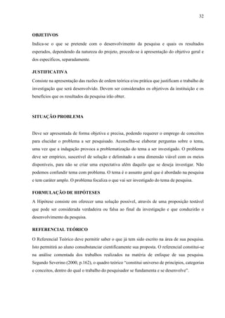 32 
OBJETIVOS 
Indica-se o que se pretende com o desenvolvimento da pesquisa e quais os resultados 
esperados, dependendo da natureza do projeto, procede-se à apresentação do objetivo geral e 
dos específicos, separadamente. 
JUSTIFICATIVA 
Consiste na apresentação das razões de ordem teórica e/ou prática que justificam o trabalho de 
investigação que será desenvolvido. Devem ser considerados os objetivos da instituição e os 
benefícios que os resultados da pesquisa irão obter. 
SITUAÇÃO PROBLEMA 
Deve ser apresentada de forma objetiva e precisa, podendo requerer o emprego de conceitos 
para elucidar o problema a ser pesquisado. Aconselha-se elaborar perguntas sobre o tema, 
uma vez que a indagação provoca a problematização do tema a ser investigado. O problema 
deve ser empírico, suscetível de solução e delimitado a uma dimensão viável com os meios 
disponíveis, para não se criar uma expectativa além daquilo que se deseja investigar. Não 
podemos confundir tema com problema. O tema é o assunto geral que é abordado na pesquisa 
e tem caráter amplo. O problema focaliza o que vai ser investigado do tema de pesquisa. 
FORMULAÇÃO DE HIPÓTESES 
A Hipótese consiste em oferecer uma solução possível, através de uma proposição testável 
que pode ser considerada verdadeira ou falsa ao final da investigação e que conduzirão o 
desenvolvimento da pesquisa. 
REFERENCIAL TEÓRICO 
O Referencial Teórico deve permitir saber o que já tem sido escrito na área de sua pesquisa. 
Isto permitirá ao aluno consubstanciar cientificamente sua proposta. O referencial constitui-se 
na análise comentada dos trabalhos realizados na matéria de enfoque de sua pesquisa. 
Segundo Severino (2000, p.162), o quadro teórico “constitui universo de princípios, categorias 
e conceitos, dentro do qual o trabalho do pesquisador se fundamenta e se desenvolve”. 
 