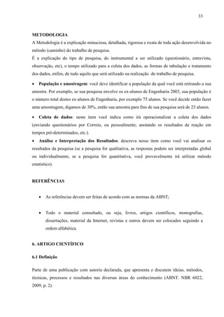 33 
METODOLOGIA 
A Metodologia é a explicação minuciosa, detalhada, rigorosa e exata de toda ação desenvolvida no 
método (caminho) do trabalho de pesquisa. 
É a explicação do tipo de pesquisa, do instrumental a ser utilizado (questionário, entrevista, 
observação, etc), o tempo utilizado para a coleta dos dados, as formas de tabulação e tratamento 
dos dados, enfim, de tudo aquilo que será utilizado na realização do trabalho de pesquisa. 
• População e amostragem: você deve identificar a população da qual você está retirando a sua 
amostra. Por exemplo, se sua pesquisa envolve os ex-alunos de Engenharia 2003, sua população é 
o número total destes ex-alunos de Engenharia, por exemplo 75 alunos. Se você decide então fazer 
uma amostragem, digamos de 30%, então sua amostra para fins de sua pesquisa será de 23 alunos. 
• Coleta de dados: neste item você indica como irá operacionalizar a coleta dos dados 
(enviando questionários por Correio, ou pessoalmente; anotando os resultados da reação em 
tempos pré-determinados, etc.). 
• Análise e Interpretação dos Resultados: descreva nesse item como você vai analisar os 
resultados da pesquisa (se a pesquisa for qualitativa, as respostas podem ser interpretadas global 
ou individualmente, se a pesquisa for quantitativa, você provavelmente irá utilizar método 
estatístico). 
REFERÊNCIAS 
• As referências devem ser feitas de acordo com as normas da ABNT; 
• Todo o material consultado, ou seja, livros, artigos científicos, monografias, 
dissertações, material da Internet, revistas e outros devem ser colocados seguindo a 
ordem alfabética. 
6. ARTIGO CIENTÍFICO 
6.1 Definição 
Parte de uma publicação com autoria declarada, que apresenta e discutem ideias, métodos, 
técnicas, processos e resultados nas diversas áreas do conhecimento (ABNT. NBR 6022, 
2009, p. 2). 
 