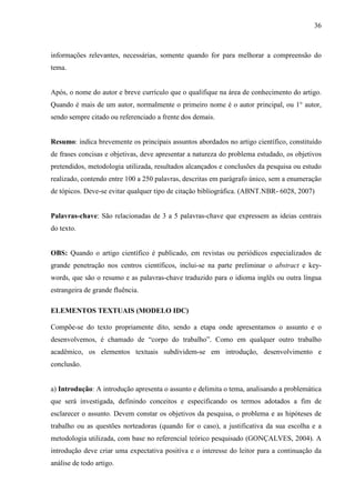 36 
informações relevantes, necessárias, somente quando for para melhorar a compreensão do 
tema. 
Após, o nome do autor e breve currículo que o qualifique na área de conhecimento do artigo. 
Quando é mais de um autor, normalmente o primeiro nome é o autor principal, ou 1° autor, 
sendo sempre citado ou referenciado a frente dos demais. 
Resumo: indica brevemente os principais assuntos abordados no artigo científico, constituído 
de frases concisas e objetivas, deve apresentar a natureza do problema estudado, os objetivos 
pretendidos, metodologia utilizada, resultados alcançados e conclusões da pesquisa ou estudo 
realizado, contendo entre 100 a 250 palavras, descritas em parágrafo único, sem a enumeração 
de tópicos. Deve-se evitar qualquer tipo de citação bibliográfica. (ABNT.NBR- 6028, 2007) 
Palavras-chave: São relacionadas de 3 a 5 palavras-chave que expressem as ideias centrais 
do texto. 
OBS: Quando o artigo científico é publicado, em revistas ou periódicos especializados de 
grande penetração nos centros científicos, inclui-se na parte preliminar o abstract e key-words, 
que são o resumo e as palavras-chave traduzido para o idioma inglês ou outra língua 
estrangeira de grande fluência. 
ELEMENTOS TEXTUAIS (MODELO IDC) 
Compõe-se do texto propriamente dito, sendo a etapa onde apresentamos o assunto e o 
desenvolvemos, é chamado de “corpo do trabalho”. Como em qualquer outro trabalho 
acadêmico, os elementos textuais subdividem-se em introdução, desenvolvimento e 
conclusão. 
a) Introdução: A introdução apresenta o assunto e delimita o tema, analisando a problemática 
que será investigada, definindo conceitos e especificando os termos adotados a fim de 
esclarecer o assunto. Devem constar os objetivos da pesquisa, o problema e as hipóteses de 
trabalho ou as questões norteadoras (quando for o caso), a justificativa da sua escolha e a 
metodologia utilizada, com base no referencial teórico pesquisado (GONÇALVES, 2004). A 
introdução deve criar uma expectativa positiva e o interesse do leitor para a continuação da 
análise de todo artigo. 
 