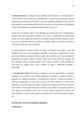 37 
b) Desenvolvimento: O elemento textual chamado desenvolvimento é a parte principal do 
artigo científico, caracterizado pelo aprofundamento e análise pormenorizada dos aspectos 
conceituais mais importantes do assunto. É onde são amplamente debatidas as ideias e teorias 
que sustentam o tema (fundamentação teórica), apresentados os procedimentos metodológicos 
e análise dos resultados em pesquisas de campo, relatos de casos, etc. 
O autor deve ter domínio sobre o tema abordado, pois quanto maior for o conhecimento a 
respeito, tanto mais estruturado e completo será o texto. A organização do conteúdo deve 
possuir uma ordem sequencial progressiva, em função da lógica inerente a qualquer assunto, 
que uma vez detectada, determina a ordem a ser adotada. Muitas vezes pode ser utilizada a 
subdivisão do tema em seções e subseções. 
O desenvolvimento ou parte principal do artigo, nas pesquisas de campo, é onde são 
detalhados itens como: tipo de pesquisa, população e amostragem, instrumentação, técnica 
para coleta de dados, tratamento estatístico, análise dos resultados, entre outros, podendo ser 
enriquecido com gráficos, tabelas e figuras. O título dessa seção, quando for utilizado, não 
deve estampar a palavra “desenvolvimento” nem “corpo do trabalho”, sendo escolhido um 
título geral que englobe todo o tema abordado na seção, e subdividido conforme a 
necessidade. 
c) Considerações Finais: Parte final do trabalho, na qual são apresentadas as conclusões 
alcançadas com a pesquisa, deve guardar proporções de tamanho e conteúdo conforme a 
magnitude do trabalho apresentado. A conclusão deve limitar-se a explicar brevemente as 
ideias que predominaram no texto como um todo, sem muitas polêmicas ou controvérsias, 
incluindo, no caso das pesquisas de campo, as principais considerações decorrentes da análise 
dos resultados. O autor pode nessa parte, conforme o tipo e objetivo da pesquisa, incluir no 
texto algumas recomendações gerais acerca de novos estudos, sensibilizar os leitores sobre 
fatos importantes, sugerir decisões urgentes ou práticas mais coerentes de pessoas ou grupos, 
etc. 
ELEMENTOS TEXTUAIS (MODELO IRMRDC) 
a) Introdução 
 