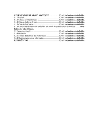 6 ELEMENTOS DE APOIO AO TEXTO .................... Erro! Indicador não definido. 
6.1 Citações ....................................................................... Erro! Indicador não definido. 
6.1.1 Citação Direta (textual) ............................................ Erro! Indicador não definido. 
6.1.2 Citação Indireta (livre).............................................. Erro! Indicador não definido. 
6.1.3 Citação de Citação .................................................... Erro! Indicador não definido. 
6.1.4 Citação de informações (extraídas das redes de comunicação eletrônica) ........ Erro! 
Indicador não definido. 
6.2 Notas de rodapé ........................................................... Erro! Indicador não definido. 
6.3 Referências .................................................................. Erro! Indicador não definido. 
6.3.1 Formas de Entrada das Referências .......................... Erro! Indicador não definido. 
6.3.2 Outros exemplos de referências ................................ Erro! Indicador não definido. 
REFERÊNCIAS .............................................................. Erro! Indicador não definido. 
 