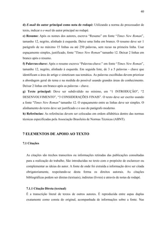 40 
d) E-mail do autor principal como nota de rodapé: Utilizando a norma do processador de 
texto, indicar o e-mail do autor principal no rodapé. 
e) Resumo: Após os nomes dos autores, escreva “Resumo” em fonte “Times New Roman”, 
tamanho 12, negrito, alinhado à esquerda. Deixe uma linha em branco. O resumo deve ser 1 
parágrafo de no máximo 15 linhas ou até 250 palavras, sem recuo na primeira linha. Usar 
espaçamento simples, justificado, fonte Times New Roman tamanho 12. Deixar 2 linhas em 
branco após o resumo. 
f) Palavras-chave: Após o resumo escreva “Palavras-chave:” em fonte “Times New Roman”, 
tamanho 12, negrito, alinhado à esquerda. Em seguida liste, de 3 a 5 palavras - chave que 
identificam a área do artigo e sintetizam sua temática. As palavras escolhidas devem priorizar 
a abordagem geral do tema e na medida do possível usando grandes áreas do conhecimento. 
Deixar 2 linhas em branco após as palavras - chave. 
g) Texto principal: Deve ser subdividido no mínimo, em “1 INTRODUÇÃO”, “2 
DESENVOLVIMENTO”, “3 CONSIDERAÇÕES FINAIS”. O texto deve ser escrito usando 
a fonte Times New Roman tamanho 12. O espaçamento entre as linhas deve ser simples. O 
alinhamento do texto deve ser justificado e o uso do parágrafo moderno. 
h) Referências: As referências devem ser colocadas em ordem alfabética dentro das normas 
técnicas especificadas pela Associação Brasileira de Normas Técnicas (ABNT). 
7 ELEMENTOS DE APOIO AO TEXTO 
7.1 Citações 
As citações são trechos transcritos ou informações retiradas das publicações consultadas 
para a realização do trabalho. São introduzidas no texto com o propósito de esclarecer ou 
complementar as ideias do autor. A fonte de onde foi extraída a informação deve ser citada 
obrigatoriamente, respeitando-se desta forma os direitos autorais. As citações 
bibliográficas podem ser diretas (textuais), indiretas (livres) e através de notas de rodapé. 
7.1.1 Citação Direta (textual) 
É a transcrição literal de textos de outros autores. É reproduzida entre aspas duplas 
exatamente como consta do original, acompanhada de informações sobre a fonte. Nas 
 