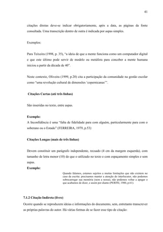 41 
citações diretas deve-se indicar obrigatoriamente, após a data, as páginas da fonte 
consultada. Uma transcrição dentro de outra é indicada por aspas simples. 
Exemplos: 
Para Teixeira (1998, p. 35), “a ideia de que a mente funciona como um computador digital 
e que este último pode servir de modelo ou metáfora para conceber a mente humana 
iniciou a partir da década de 40”. 
Neste contexto, Oliveira (1999, p.20) cita a participação da comunidade na gestão escolar 
como “uma revolução cultural de dimensões ‘copernicanas’”. 
Citações Curtas (até três linhas) 
São inseridas no texto, entre aspas. 
Exemplo: 
A Inconfidência é uma “falta de fidelidade para com alguém, particularmente para com o 
soberano ou o Estado” (FERREIRA, 1979, p.53) 
Citações Longas (mais de três linhas) 
Devem constituir um parágrafo independente, recuado (4 cm da margem esquerda), com 
tamanho de letra menor (10) do que o utilizado no texto e com espaçamento simples e sem 
aspas. 
Exemplo: 
Quando falamos, estamos sujeitos a muitas limitações que não existem no 
caso da escrita: precisamos manter a atenção do interlocutor, não podemos 
sobrecarregar sua memória (nem a nossa), não podemos voltar a apagar o 
que acabamos de dizer, e assim por diante (PERINI, 1980, p.61). 
7.1.2 Citação Indireta (livre) 
Ocorre quando se reproduzem ideias e informações do documento, sem, entretanto transcrever 
as próprias palavras do autor. Há várias formas de se fazer esse tipo de citação: 
 