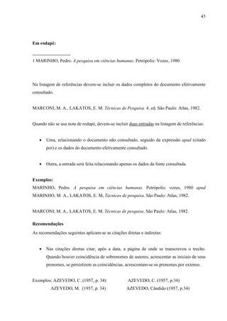 43 
Em rodapé: 
1 MARINHO, Pedro. A pesquisa em ciências humanas. Petrópolis: Vozes, 1980. 
Na listagem de referências devem-se incluir os dados completos do documento efetivamente 
consultado. 
MARCONI, M. A., LAKATOS, E. M. Técnicas de Pesquisa. 4. ed. São Paulo: Atlas, 1982. 
Quando não se usa nota de rodapé, devem-se incluir duas entradas na listagem de referências: 
• Uma, relacionando o documento não consultado, seguido da expressão apud (citado 
por) e os dados do documento efetivamente consultado. 
• Outra, a entrada será feita relacionando apenas os dados da fonte consultada. 
Exemplos: 
MARINHO, Pedro. A pesquisa em ciências humanas. Petrópolis: vozes, 1980 apud 
MARINHO, M. A., LAKATOS, E. M. Técnicas de pesquisa. São Paulo: Atlas, 1982. 
MARCONI, M. A., LAKATOS, E. M. Técnicas de pesquisa. São Paulo: Atlas, 1982. 
Recomendações 
As recomendações seguintes aplicam-se as citações diretas e indiretas: 
• Nas citações diretas citar, após a data, a página de onde se transcreveu o trecho. 
Quando houver coincidência de sobrenomes de autores, acrescentar as iniciais de seus 
prenomes, se persistirem as coincidências, acrescentam-se os prenomes por extenso. 
Exemplos: AZEVEDO, C. (1957, p. 34) AZEVEDO, C. (1957, p.34) 
AZEVEDO, M. (1957, p. 34) AZEVEDO, Cândido (1957, p.34) 
 