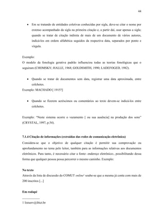 44 
• Em se tratando de entidades coletivas conhecidas por sigla, deve-se citar o nome por 
extenso acompanhado da sigla na primeira citação e, a partir daí, usar apenas a sigla; 
quando se tratar de citação indireta de mais de um documento de vários autores, 
indicá-los em ordem alfabética seguidos da respectiva data, separados por ponto e 
vírgula. 
Exemplo: 
O modelo da fonologia gerativa padrão influenciou todas as teorias fonológicas que o 
seguiram (CHOMSKY; HALLE, 1968; GOLDSMITH, 1990; LADEFOGED, 1982). 
• Quando se tratar de documentos sem data, registrar uma data aproximada, entre 
colchetes. 
Exemplo: MACHADO [ 1915?] 
• Quando se fizerem acréscimos ou comentários ao texto devem-se indicá-los entre 
colchetes. 
Exemplo: “Neste sistema ocorre o vazamento [ ou sua ausência] na produção dos sons” 
(CRYSTAL, 1997, p.54). 
7.1.4 Citação de informações (extraídas das redes de comunicação eletrônica) 
Considera-se que o objetivo de qualquer citação é permitir sua comprovação ou 
aprofundamento no tema pelo leitor, também para as informações relativas aos documentos 
eletrônicos. Para tanto, é necessário citar a fonte- endereço eletrônico-, possibilitando dessa 
forma que qualquer pessoa possa percorrer o mesmo caminho. Exemplo: 
No texto 
Através da lista de discussão do COMUT online¹ soube-se que a mesma já conta com mais de 
200 inscritos [...] 
Em rodapé 
___________ 
1 listserv@ibict.br 
 