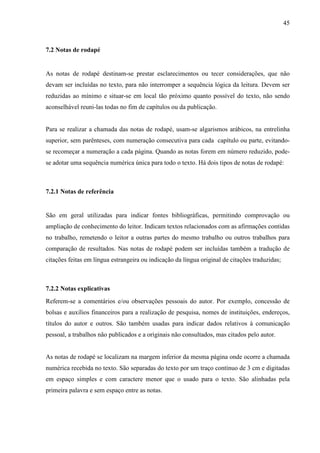 45 
7.2 Notas de rodapé 
As notas de rodapé destinam-se prestar esclarecimentos ou tecer considerações, que não 
devam ser incluídas no texto, para não interromper a sequência lógica da leitura. Devem ser 
reduzidas ao mínimo e situar-se em local tão próximo quanto possível do texto, não sendo 
aconselhável reuni-las todas no fim de capítulos ou da publicação. 
Para se realizar a chamada das notas de rodapé, usam-se algarismos arábicos, na entrelinha 
superior, sem parênteses, com numeração consecutiva para cada capítulo ou parte, evitando-se 
recomeçar a numeração a cada página. Quando as notas forem em número reduzido, pode-se 
adotar uma sequência numérica única para todo o texto. Há dois tipos de notas de rodapé: 
7.2.1 Notas de referência 
São em geral utilizadas para indicar fontes bibliográficas, permitindo comprovação ou 
ampliação de conhecimento do leitor. Indicam textos relacionados com as afirmações contidas 
no trabalho, remetendo o leitor a outras partes do mesmo trabalho ou outros trabalhos para 
comparação de resultados. Nas notas de rodapé podem ser incluídas também a tradução de 
citações feitas em língua estrangeira ou indicação da língua original de citações traduzidas; 
7.2.2 Notas explicativas 
Referem-se a comentários e/ou observações pessoais do autor. Por exemplo, concessão de 
bolsas e auxílios financeiros para a realização de pesquisa, nomes de instituições, endereços, 
títulos do autor e outros. São também usadas para indicar dados relativos à comunicação 
pessoal, a trabalhos não publicados e a originais não consultados, mas citados pelo autor. 
As notas de rodapé se localizam na margem inferior da mesma página onde ocorre a chamada 
numérica recebida no texto. São separadas do texto por um traço contínuo de 3 cm e digitadas 
em espaço simples e com caractere menor que o usado para o texto. São alinhadas pela 
primeira palavra e sem espaço entre as notas. 
 
