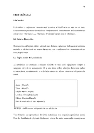 46 
8 REFERÊNCIAS 
8.1 Conceito 
Referência é o conjunto de elementos que permitem a identificação no todo ou em parte. 
Esses elementos podem ser essenciais ou complementares e são extraídos do documento que 
estiver sendo referenciado. As referências devem aparecer em lista de referências. 
8. 2 Recurso Tipográfico 
O recurso tipográfico (em itálico) utilizado para destacar o elemento título deve ser uniforme 
em todas as referências de um mesmo documento, com exceção quando o elemento de entrada 
for o próprio título. 
8. 3 Regras Gerais de Apresentação 
As referências são alinhadas à margem esquerda do texto com espaçamento simples e 
separadas entre si por espaçamento 1,5 e uma única ordem alfabética Para uma melhor 
recuperação de um documento as referências devem ter alguns elementos indispensáveis, 
como: 
Autor (Quem?) 
Título (O quê?) 
Edição (Qual a edição?) 
Local de publicação (Onde?) 
Editora (Quem publicou?) 
Data de publicação da obra (Quando?) 
FIGURA 14 - Elementos indispensáveis nas referências 
Tais elementos são apresentados de forma padronizada e na sequência apresentada acima. 
Uma das finalidades da referência é informar a origem das ideias apresentadas no decorrer do 
 