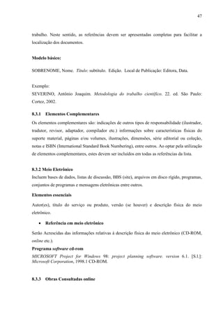 47 
trabalho. Neste sentido, as referências devem ser apresentadas completas para facilitar a 
localização dos documentos. 
Modelo básico: 
SOBRENOME, Nome. Título: subtítulo. Edição. Local de Publicação: Editora, Data. 
Exemplo: 
SEVERINO, Antônio Joaquim. Metodologia do trabalho científico. 22. ed. São Paulo: 
Cortez, 2002. 
8.3.1 Elementos Complementares 
Os elementos complementares são: indicações de outros tipos de responsabilidade (ilustrador, 
tradutor, revisor, adaptador, compilador etc.) informações sobre características físicas do 
suporte material, páginas e/ou volumes, ilustrações, dimensões, série editorial ou coleção, 
notas e ISBN (International Standard Book Numbering), entre outros. Ao optar pela utilização 
de elementos complementares, estes devem ser incluídos em todas as referências da lista. 
8.3.2 Meio Eletrônico 
Incluem bases de dados, listas de discussão, BBS (site), arquivos em disco rígido, programas, 
conjuntos de programas e mensagens eletrônicas entre outros. 
Elementos essenciais 
Autor(es), título do serviço ou produto, versão (se houver) e descrição física do meio 
eletrônico. 
• Referência em meio eletrônico 
Serão Acrescidas das informações relativas à descrição física do meio eletrônico (CD-ROM, 
online etc.). 
Programa software cd-rom 
MICROSOFT Project for Windows 98: project planning software. version 6.1. [S.l.]: 
Microsoft Corporation, 1998.1 CD-ROM. 
8.3.3 Obras Consultadas online 
 