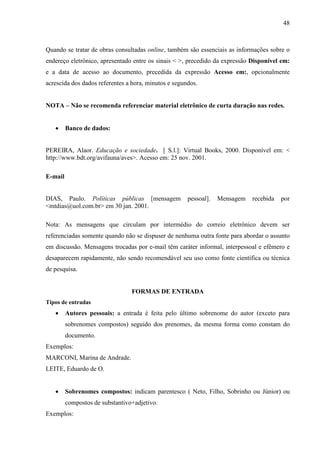 48 
Quando se tratar de obras consultadas online, também são essenciais as informações sobre o 
endereço eletrônico, apresentado entre os sinais  , precedido da expressão Disponível em: 
e a data de acesso ao documento, precedida da expressão Acesso em:, opcionalmente 
acrescida dos dados referentes a hora, minutos e segundos. 
NOTA – Não se recomenda referenciar material eletrônico de curta duração nas redes. 
• Banco de dados: 
PEREIRA, Alaor. Educação e sociedade. [ S.l.]: Virtual Books, 2000. Disponível em:  
http://www.bdt.org/avifauna/aves. Acesso em: 25 nov. 2001. 
E-mail 
DIAS, Paulo. Políticas públicas [mensagem pessoal]. Mensagem recebida por 
mtdias@uol.com.br em 30 jan. 2001. 
Nota: As mensagens que circulam por intermédio do correio eletrônico devem ser 
referenciadas somente quando não se dispuser de nenhuma outra fonte para abordar o assunto 
em discussão. Mensagens trocadas por e-mail têm caráter informal, interpessoal e efêmero e 
desaparecem rapidamente, não sendo recomendável seu uso como fonte científica ou técnica 
de pesquisa. 
FORMAS DE ENTRADA 
Tipos de entradas 
• Autores pessoais: a entrada é feita pelo último sobrenome do autor (exceto para 
sobrenomes compostos) seguido dos prenomes, da mesma forma como constam do 
documento. 
Exemplos: 
MARCONI, Marina de Andrade. 
LEITE, Eduardo de O. 
• Sobrenomes compostos: indicam parentesco ( Neto, Filho, Sobrinho ou Júnior) ou 
compostos de substantivo+adjetivo. 
Exemplos: 
 