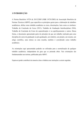 5 
1 INTRODUÇÃO 
A Norma Brasileira 14724 de 30/12/2005 (NBR 14724:2005) da Associação Brasileira de 
Normas Técnicas (ABNT), que especifica os princípios gerais para a elaboração de trabalhos 
acadêmicos, define como trabalho acadêmico as teses, dissertações, bem como os similares: 
Trabalho de Conclusão de Curso (TCC), Trabalho de Graduação Interdisciplinar (TGI), 
Trabalho de Conclusão de Curso de especialização e/ ou aperfeiçoamento e outros. Dessa 
forma, o documento apresentado parte do princípio de que um trabalho realizado para uma 
disciplina do curso de graduação ou pós-graduação, um relatório, um projeto, um resumo, um 
artigo científico, uma síntese ou uma resenha, também é considerado como trabalho 
acadêmico. 
As orientações aqui apresentadas poderão ser utilizadas para a normalização de qualquer 
trabalho acadêmico, independente do grau que se pretende obter. Tais orientações são 
fundamentadas nas normas, publicadas pela ABNT. 
Espera-se poder contribuir de maneira clara e didática nas instruções a serem seguidas. 
 