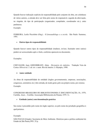 50 
Quando houver indicação explicita de responsabilidade pelo conjunto da obra, em coletâneas 
de vários autores, a entrada deve ser feita pelo nome do responsável, seguida da abreviação, 
no singular, do tipo de participação (organizador, compilador, coordenador etc.), entre 
parênteses. 
Exemplo: 
FERREIRA, Leslie Piccolotto (Org.). O fonoaudiólogo e a escola. São Paulo: Summus, 
1991. 
• Outros tipos de responsabilidade 
Quando houver outros tipos de responsabilidade (tradutor, revisor, ilustrador entre outros) 
podem ser acrescentados após o título, conforme aparecem no documento. 
Exemplos: 
CHEVALIER, Jean; GHEERBRANT, Alain. Dicionário de símbolos. Tradução Vera da 
Costa e Silva et al. 3. ed. rev. e aum. Rio de Janeiro: J. Olympio, 1990. 
• Autor entidade 
As obras de responsabilidade de entidade (órgãos governamentais, empresas, associações, 
congressos, seminários etc.) têm entrada, de modo geral, pelo seu próprio nome, por extenso. 
Exemplo: 
CONGRESSO BRASILEIRO DE BIBLIOTECONOMIA E DOCUMENTAÇÃO, 10., 1979, 
Curitiba. Anais... Curitiba: Associação Bibliotecária do Paraná, 1979. 3v. 
• Entidade (autor) com denominação genérica 
Seu nome é precedido pelo nome do órgão superior, ou pelo nome da jurisdição geográfica à 
qual pertence. 
Exemplo: 
SÃO PAULO (Estado). Secretaria do Meio Ambiente. Diretrizes para a política ambiental do 
Estado de São Paulo,1993. 35 p. 
 