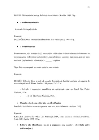 51 
BRASIL. Ministério da Justiça. Relatório de atividades. Brasília, 1993. 28 p. 
• Autoria desconhecida 
A entrada é feita pelo título. 
Exemplo: 
DIAGNÓSTICO do setor editorial brasileiro. São Paulo: [s.n.], 1993. 64 p. 
• Autoria sucessiva 
Eventualmente, o(s) nome(s) do(s) autor(es) de várias obras referenciadas sucessivamente, na 
mesma página, pode(m) ser substituído(s), nas referências seguintes à primeira, por um traço 
sublinear (equivalente a seis espaços) ( ______. ) e ponto. 
Nota: Este recurso pode ser usado também para o título. 
Exemplo: 
FREYRE, Gilberto. Casa grande  senzala: formação da família brasileira sob regime de 
economia patriarcal. Rio de Janeiro: J. Olympio, 1943. 2 v. 
______. Sobrado e mucambos: decadência do patriarcado rural no Brasil. São Paulo: 
Nacional, 1936. 
______.______. 2. ed. São Paulo: Nacional, 1936. 
• Quando o local e/ou editor não são identificados 
Local não identificado usa-se a expressão sine loco, abreviada entre colchetes [S.l.]. 
Exemplo: 
KRIEGER, Gustavo; NOVAES, Luís Antonio; FARIA, Tales. Todos os sócios do presidente. 
3. ed. [S.l.]: Scrita, 1992. 195 p. 
• Editora não identificada usa-se a expressão sine nomine , abreviada entre 
colchetes [s.n.]. 
 