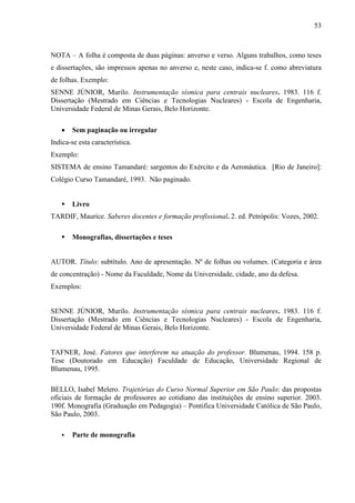 53 
NOTA – A folha é composta de duas páginas: anverso e verso. Alguns trabalhos, como teses 
e dissertações, são impressos apenas no anverso e, neste caso, indica-se f. como abreviatura 
de folhas. Exemplo: 
SENNE JÚNIOR, Murilo. Instrumentação sísmica para centrais nucleares. 1983. 116 f. 
Dissertação (Mestrado em Ciências e Tecnologias Nucleares) - Escola de Engenharia, 
Universidade Federal de Minas Gerais, Belo Horizonte. 
• Sem paginação ou irregular 
Indica-se esta característica. 
Exemplo: 
SISTEMA de ensino Tamandaré: sargentos do Exército e da Aeronáutica. [Rio de Janeiro]: 
Colégio Curso Tamandaré, 1993. Não paginado. 
 Livro 
TARDIF, Maurice. Saberes docentes e formação profissional. 2. ed. Petrópolis: Vozes, 2002. 
 Monografias, dissertações e teses 
AUTOR. Título: subtítulo. Ano de apresentação. Nº de folhas ou volumes. (Categoria e área 
de concentração) - Nome da Faculdade, Nome da Universidade, cidade, ano da defesa. 
Exemplos: 
SENNE JÚNIOR, Murilo. Instrumentação sísmica para centrais nucleares. 1983. 116 f. 
Dissertação (Mestrado em Ciências e Tecnologias Nucleares) - Escola de Engenharia, 
Universidade Federal de Minas Gerais, Belo Horizonte. 
TAFNER, José. Fatores que interferem na atuação do professor. Blumenau, 1994. 158 p. 
Tese (Doutorado em Educação) Faculdade de Educação, Universidade Regional de 
Blumenau, 1995. 
BELLO, Isabel Melero. Trajetórias do Curso Normal Superior em São Paulo: das propostas 
oficiais de formação de professores ao cotidiano das instituições de ensino superior. 2003. 
190f. Monografia (Graduação em Pedagogia) – Pontifica Universidade Católica de São Paulo, 
São Paulo, 2003. 
 Parte de monografia 
 