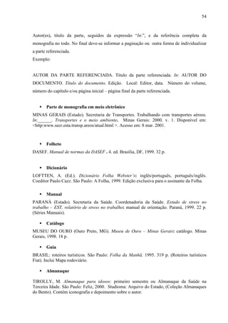54 
Autor(es), título da parte, seguidos da expressão “In:”, e da referência completa da 
monografia no todo. No final deve-se informar a paginação ou outra forma de individualizar 
a parte referenciada. 
Exemplo: 
AUTOR DA PARTE REFERENCIADA. Título da parte referenciada. In: AUTOR DO 
DOCUMENTO. Título do documento. Edição. Local: Editor, data. Número do volume, 
número do capítulo e/ou página inicial – página final da parte referenciada. 
 Parte de monografia em meio eletrônico 
MINAS GERAIS (Estado). Secretaria de Transportes. Trabalhando com transportes aéreos. 
In:______. Transportes e o meio ambiente. Minas Gerais: 2000. v. 1. Disponível em: 
http:www.secr.esta.transp.areos/atual.html . Acesso em: 8 mar. 2001. 
 Folheto 
DASEF. Manual de normas da DASEF . 4. ed. Brasília, DF, 1999. 32 p. 
 Dicionário 
LOFTTEN, A. (Ed.). Dicionário Folha Webster’s: inglês/português, português/inglês. 
Coeditor Paulo Cazz. São Paulo: A Folha, 1999. Edição exclusiva para o assinante da Folha. 
 Manual 
PARANÁ (Estado). Secretaria da Saúde. Coordenadoria da Saúde. Estudo de stress no 
trabalho – EST, relatório de stress no trabalho: manual de orientação. Paraná, 1999. 22 p. 
(Séries Manuais). 
 Catálogo 
MUSEU DO OURO (Ouro Preto, MG). Museu de Ouro – Minas Gerais: catálogo. Minas 
Gerais, 1998. 18 p. 
 Guia 
BRASIL: roteiros turísticos. São Paulo: Folha da Manhã, 1995. 319 p. (Roteiros turísticos 
Fiat). Inclui Mapa rodoviário. 
 Almanaque 
TIROLLY, M. Almanaque para idosos: primeiro semestre ou Almanaque da Saúde na 
Terceira Idade. São Paulo: Feliz, 2000. Studioma: Arquivo do Estado, (Coleção Almanaques 
do Bento). Contém iconografia e depoimento sobre o autor. 
 
