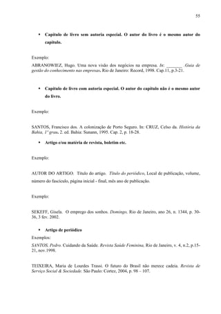 55 
 Capítulo de livro sem autoria especial. O autor do livro é o mesmo autor do 
capítulo. 
Exemplo: 
ABRANOWIEZ, Hugo. Uma nova visão dos negócios na empresa. In: _______ .Guia de 
gestão do conhecimento nas empresas. Rio de Janeiro: Record, 1998. Cap.11, p.3-21. 
 Capítulo de livro com autoria especial. O autor do capítulo não é o mesmo autor 
do livro. 
Exemplo: 
SANTOS, Francisco dos. A colonização de Porto Seguro. In: CRUZ, Celso da. História da 
Bahia, 1º grau. 2. ed. Bahia: Sunann, 1995. Cap. 2, p. 18-28. 
 Artigo e/ou matéria de revista, boletim etc. 
Exemplo: 
AUTOR DO ARTIGO. Título do artigo. Título do periódico, Local de publicação, volume, 
número do fascículo, página inicial - final, mês ano de publicação. 
Exemplo: 
SEKEFF, Gisela. O emprego dos sonhos. Domingo, Rio de Janeiro, ano 26, n. 1344, p. 30- 
36, 3 fev. 2002. 
 Artigo de periódico 
Exemplos: 
SANTOS, Pedro. Cuidando da Saúde. Revista Saúde Feminina, Rio de Janeiro, v. 4, n.2, p.15- 
21, nov.1998. 
TEIXEIRA, Maria de Lourdes Trassi. O futuro do Brasil não merece cadeia. Revista de 
Serviço Social  Sociedade. São Paulo: Cortez, 2004, p. 98 – 107. 
 