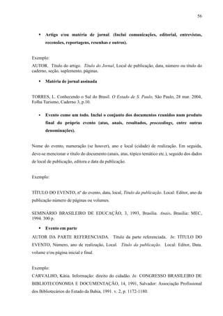 56 
 Artigo e/ou matéria de jornal. (Inclui comunicações, editorial, entrevistas, 
recensões, reportagens, resenhas e outros). 
Exemplo: 
AUTOR. Título do artigo. Título do Jornal, Local de publicação, data, número ou título do 
caderno, seção, suplemento, páginas. 
 Matéria de jornal assinada 
TORRES, L. Conhecendo o Sul do Brasil. O Estado de S. Paulo, São Paulo, 28 mar. 2004, 
Folha Turismo, Caderno 3, p.10. 
 Evento como um todo. Inclui o conjunto dos documentos reunidos num produto 
final do próprio evento (atas, anais, resultados, proceedings, entre outras 
denominações). 
Nome do evento, numeração (se houver), ano e local (cidade) de realização. Em seguida, 
deve-se mencionar o título do documento (anais, atas, tópico temático etc.), seguido dos dados 
de local de publicação, editora e data da publicação. 
Exemplo: 
TÍTULO DO EVENTO, nº do evento, data, local, Título da publicação. Local: Editor, ano da 
publicação número de páginas ou volumes. 
SEMINÁRIO BRASILEIRO DE EDUCAÇÃO, 3, 1993, Brasília. Anais. Brasília: MEC, 
1994. 300 p. 
 Evento em parte 
AUTOR DA PARTE REFERENCIADA. Título da parte referenciada. In: TÍTULO DO 
EVENTO, Número, ano de realização, Local. Título da publicação. Local: Editor, Data. 
volume e/ou página inicial e final. 
Exemplo: 
CARVALHO, Kátia. Informação: direito do cidadão. In: CONGRESSO BRASILEIRO DE 
BIBLIOTECONOMIA E DOCUMENTAÇÃO, 14, 1991, Salvador: Associação Profissional 
dos Bibliotecários do Estado da Bahia, 1991. v. 2, p. 1172-1180. 
 