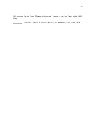 59 
GIL, Antonio Carlos. Como Elaborar Projetos de Pesquisa. 4. ed. São Paulo: Atlas, 2010. 
200 p. 
__________ . Métodos e Técnicas de Pesquisa Social. 4. ed. São Paulo: Atlas, 2008. 220 p. 
