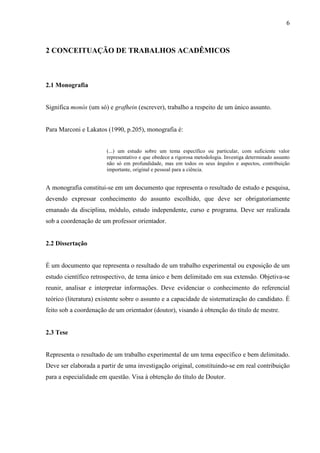 6 
2 CONCEITUAÇÃO DE TRABALHOS ACADÊMICOS 
2.1 Monografia 
Significa monós (um só) e grafhein (escrever), trabalho a respeito de um único assunto. 
Para Marconi e Lakatos (1990, p.205), monografia é: 
(...) um estudo sobre um tema específico ou particular, com suficiente valor 
representativo e que obedece a rigorosa metodologia. Investiga determinado assunto 
não só em profundidade, mas em todos os seus ângulos e aspectos, contribuição 
importante, original e pessoal para a ciência. 
A monografia constitui-se em um documento que representa o resultado de estudo e pesquisa, 
devendo expressar conhecimento do assunto escolhido, que deve ser obrigatoriamente 
emanado da disciplina, módulo, estudo independente, curso e programa. Deve ser realizada 
sob a coordenação de um professor orientador. 
2.2 Dissertação 
É um documento que representa o resultado de um trabalho experimental ou exposição de um 
estudo científico retrospectivo, de tema único e bem delimitado em sua extensão. Objetiva-se 
reunir, analisar e interpretar informações. Deve evidenciar o conhecimento do referencial 
teórico (literatura) existente sobre o assunto e a capacidade de sistematização do candidato. É 
feito sob a coordenação de um orientador (doutor), visando à obtenção do título de mestre. 
2.3 Tese 
Representa o resultado de um trabalho experimental de um tema específico e bem delimitado. 
Deve ser elaborada a partir de uma investigação original, constituindo-se em real contribuição 
para a especialidade em questão. Visa à obtenção do título de Doutor. 
 