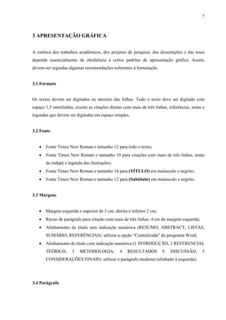 7 
3 APRESENTAÇÃO GRÁFICA 
A estética dos trabalhos acadêmicos, dos projetos de pesquisa, das dissertações e das teses 
depende essencialmente da obediência a certos padrões de apresentação gráfica. Assim, 
devem ser seguidas algumas recomendações referentes à formatação. 
3.1 Formato 
Os textos devem ser digitados no anverso das folhas. Todo o texto deve ser digitado com 
espaço 1,5 entrelinhas, exceto as citações diretas com mais de três linhas, referências, notas e 
legendas que devem ser digitadas em espaço simples. 
3.2 Fonte 
• Fonte Times New Roman e tamanho 12 para todo o texto; 
• Fonte Times New Roman e tamanho 10 para citações com mais de três linhas, notas 
de rodapé e legenda das ilustrações; 
• Fonte Times New Roman e tamanho 14 para (TÍTULO) em maiúsculo e negrito; 
• Fonte Times New Roman e tamanho 12 para (Subtítulo) em minúsculo e negrito. 
3.3 Margens 
• Margem esquerda e superior de 3 cm; direita e inferior 2 cm; 
• Recuo de parágrafo para citação com mais de três linhas: 4 cm da margem esquerda; 
• Alinhamento de título sem indicação numérica (RESUMO, ABSTRACT, LISTAS, 
SUMÁRIO, REFERÊNCIAS): utilizar a opção “Centralizada” do programa Word; 
• Alinhamento de título com indicação numérica (1 INTRODUÇÃO, 2 REFERENCIAL 
TEÓRICO, 3 METODOLOGIA, 4 RESULTADOS E DISCUSSÃO, 5 
CONSIDERAÇÕES FINAIS): utilizar o parágrafo moderno (alinhado à esquerda). 
3.4 Parágrafo 
 