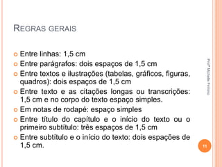REGRAS GERAIS
 Entre linhas: 1,5 cm
 Entre parágrafos: dois espaços de 1,5 cm
 Entre textos e ilustrações (tabelas, gráficos, figuras,
quadros): dois espaços de 1,5 cm
 Entre texto e as citações longas ou transcrições:
1,5 cm e no corpo do texto espaço simples.
 Em notas de rodapé: espaço simples
 Entre título do capítulo e o início do texto ou o
primeiro subtítulo: três espaços de 1,5 cm
 Entre subtítulo e o início do texto: dois espações de
1,5 cm. 11
ProfªMichelleFirmino
 