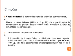 CITAÇÕES
 Citação direta: é a transcrição literal de textos de outros autores,
Ex:
Neste contexto, Oliveira (1999, v. 2, p. 20) cita a participação da
comunidade na gestão escolar como “uma revolução cultural de
dimensões ‘copernicanas”.
a) Citação curta – são inseridas no texto
Ex:
A Inconfidência é uma “falta de fidelidade para com alguém,
particularmente para com o soberano ou o Estado.” (FERREIRA,
[197-], p. 53). Já aí está indicada uma relação: alguém não foi fiel a
alguém.
13
ProfªMichelleFirmino
 