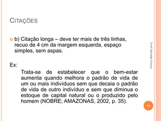 CITAÇÕES
 b) Citação longa – deve ter mais de três linhas,
recuo de 4 cm da margem esquerda, espaço
simples, sem aspas.
Ex:
Trata-se de estabelecer que o bem-estar
aumenta quando melhora o padrão de vida de
um ou mais indivíduos sem que decaia o padrão
de vida de outro indivíduo e sem que diminua o
estoque de capital natural ou o produzido pelo
homem (NOBRE; AMAZONAS, 2002, p. 35).
14
ProfªMichelleFirmino
 