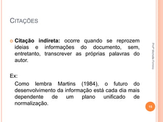 CITAÇÕES
 Citação indireta: ocorre quando se reprozem
ideias e informações do documento, sem,
entretanto, transcrever as próprias palavras do
autor.
Ex:
Como lembra Martins (1984), o futuro do
desenvolvimento da informação está cada dia mais
dependente de um plano unificado de
normalização.
15
ProfªMichelleFirmino
 