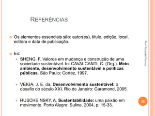 REFERÊNCIAS
 Os elementos essenciais são: autor(es), título, edição, local,
editora e data de publicação.
 Ex:
 SHENG, F. Valores em mudança e construção de uma
sociedade sustentável. In: CAVALCANTI, C. (Org.). Meio
ambiente, desenvolvimento sustentável e políticas
públicas. São Paulo: Cortez, 1997.
 VEIGA, J. E. da. Desenvolvimento sustentável: o
desafio do século XXI. Rio de Janeiro: Garamond, 2005.
 RUSCHEINSKY, A. Sustentabilidade: uma paixão em
movimento. Porto Alegre: Sulina, 2004, p. 15-33.
20
ProfªMichelleFirmino
 
