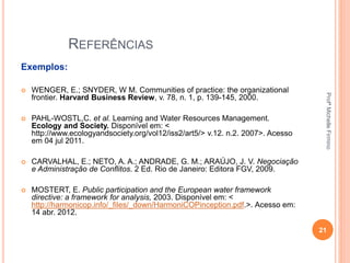 REFERÊNCIAS
Exemplos:
 WENGER, E.; SNYDER, W M. Communities of practice: the organizational
frontier. Harvard Business Review, v. 78, n. 1, p. 139-145, 2000.
 PAHL-WOSTL,C. et al. Learning and Water Resources Management.
Ecology and Society. Disponível em: <
http://www.ecologyandsociety.org/vol12/iss2/art5/> v.12. n.2. 2007>. Acesso
em 04 jul 2011.
 CARVALHAL, E.; NETO, A. A.; ANDRADE, G. M.; ARAÚJO, J. V. Negociação
e Administração de Conflitos. 2 Ed. Rio de Janeiro: Editora FGV, 2009.
 MOSTERT, E. Public participation and the European water framework
directive: a framework for analysis, 2003. Disponível em: <
http://harmonicop.info/_files/_down/HarmoniCOPinception.pdf.>. Acesso em:
14 abr. 2012.
21
ProfªMichelleFirmino
 