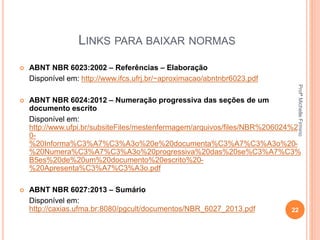LINKS PARA BAIXAR NORMAS
 ABNT NBR 6023:2002 – Referências – Elaboração
Disponível em: http://www.ifcs.ufrj.br/~aproximacao/abntnbr6023.pdf
 ABNT NBR 6024:2012 – Numeração progressiva das seções de um
documento escrito
Disponível em:
http://www.ufpi.br/subsiteFiles/mestenfermagem/arquivos/files/NBR%206024%2
0-
%20Informa%C3%A7%C3%A3o%20e%20documenta%C3%A7%C3%A3o%20-
%20Numera%C3%A7%C3%A3o%20progressiva%20das%20se%C3%A7%C3%
B5es%20de%20um%20documento%20escrito%20-
%20Apresenta%C3%A7%C3%A3o.pdf
 ABNT NBR 6027:2013 – Sumário
Disponível em:
http://caxias.ufma.br:8080/pgcult/documentos/NBR_6027_2013.pdf 22
ProfªMichelleFirmino
 